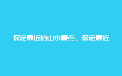 保定最近的山水景点，保定最近的山水景点有哪些