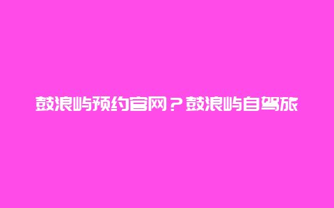 鼓浪屿预约官网？鼓浪屿自驾旅游攻略及费用