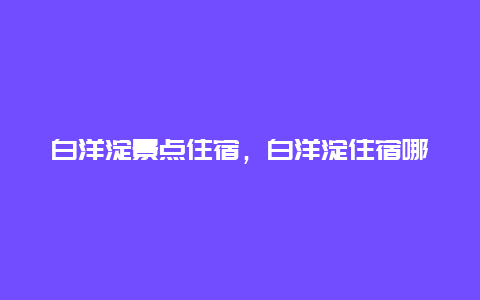 白洋淀景点住宿，白洋淀住宿哪里便宜