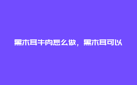 黑木耳牛肉怎么做，黑木耳可以煮牛肉吗