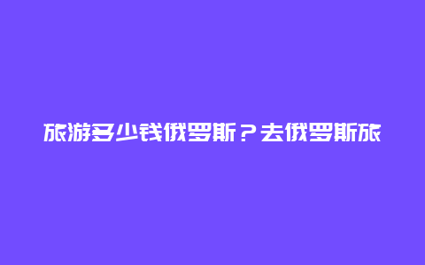 旅游多少钱俄罗斯？去俄罗斯旅游费用