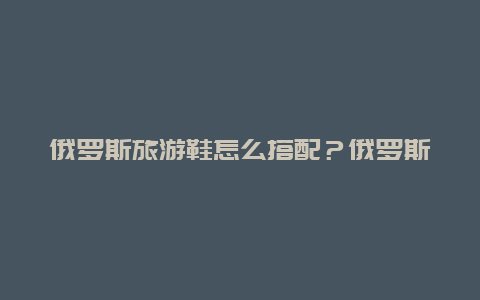 俄罗斯旅游鞋怎么搭配？俄罗斯鞋子尺码表对照