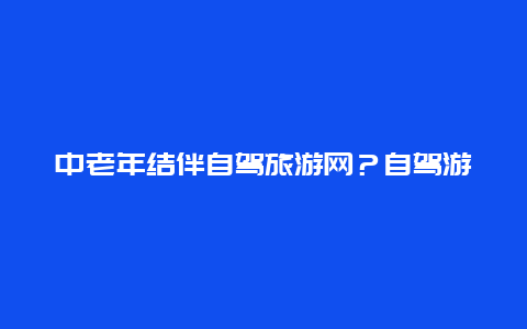 中老年结伴自驾旅游网？自驾游约伙伴用哪个app？