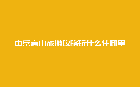 中岳嵩山旅游攻略玩什么住哪里怎么玩？