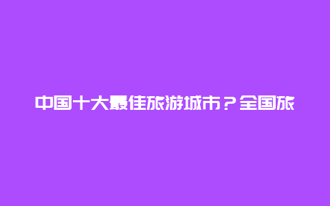 中国十大最佳旅游城市？全国旅游排名前十名的城市