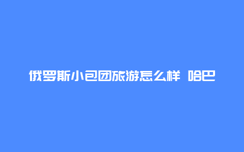 俄罗斯小包团旅游怎么样 哈巴罗夫斯克值得去吗（旅游）