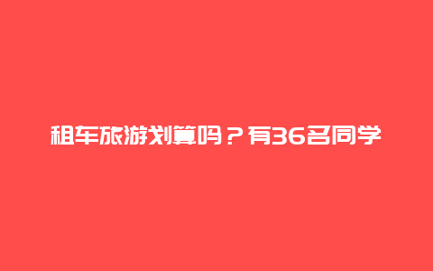 租车旅游划算吗？有36名同学去旅游怎样租车合算？