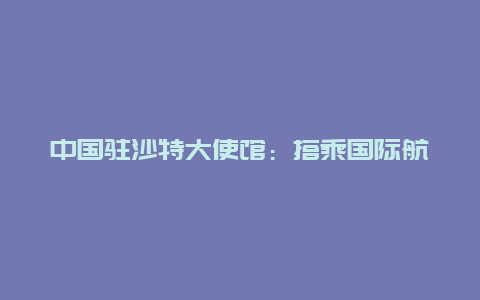 中国驻沙特大使馆：搭乘国际航班赴华人员可以登机前48小时内抗原代替核酸检测