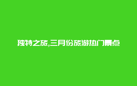 独特之旅,三月份旅游热门景点揭秘让你体验别样风情