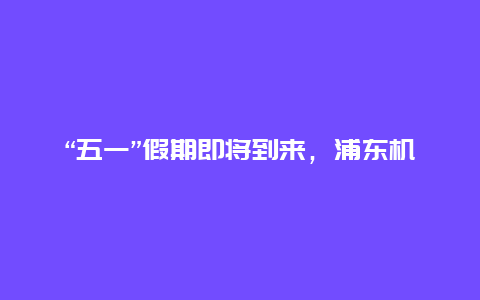 “五一”假期即将到来，浦东机场预计将迎来多家中外航司恢复和加密国际航班