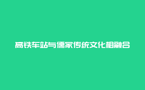 高铁车站与儒家传统文化相融合 为旅客呈现一场儒学视觉盛宴