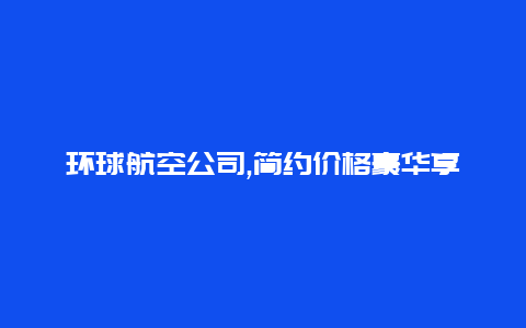 环球航空公司,简约价格豪华享受商务人群的首选