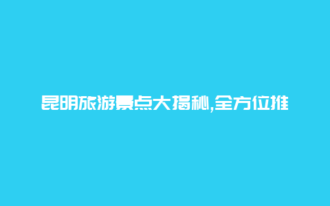 昆明旅游景点大揭秘,全方位推荐热门景区悠然漫游昆明之美