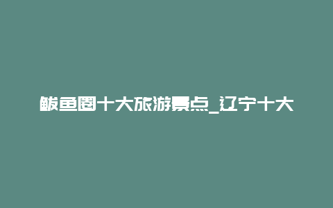 鲅鱼圈十大旅游景点_辽宁十大旅游景点排行榜辽宁省有什么好玩的地方去