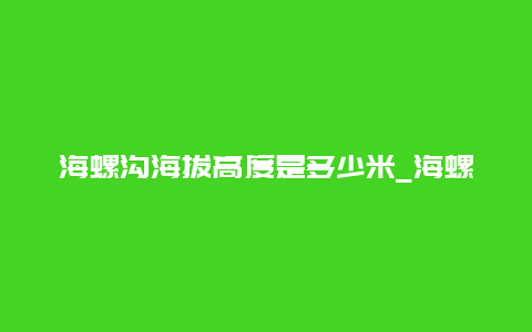 海螺沟海拔高度是多少米_海螺沟的海拔高度是多少米