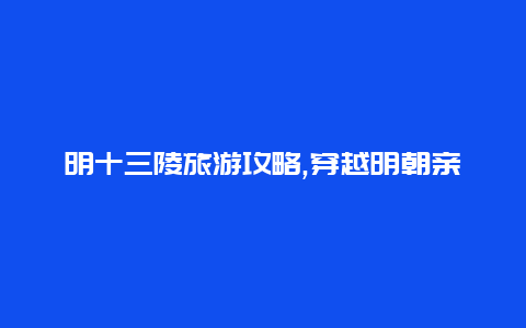 明十三陵旅游攻略,穿越明朝亲历帝王陵寝神秘之旅