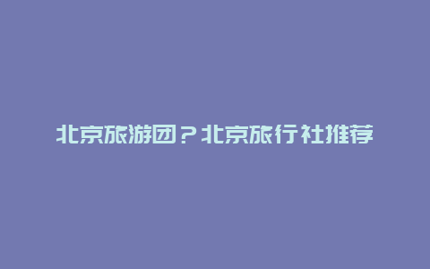 北京旅游团？北京旅行社推荐