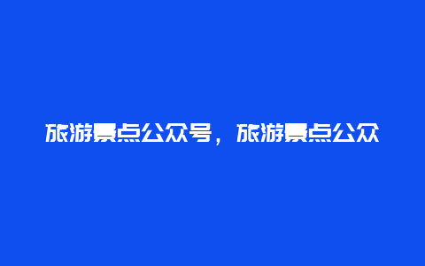 旅游景点公众号，旅游景点公众号应该怎么写