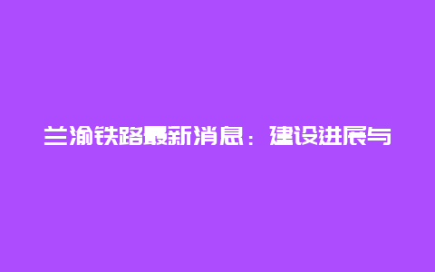 兰渝铁路最新消息：建设进展与未来展望