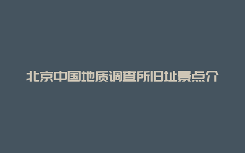 北京中国地质调查所旧址景点介绍