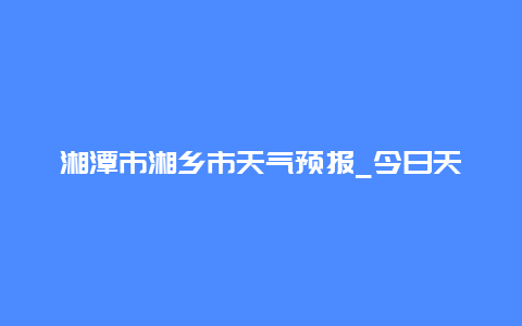 湘潭市湘乡市天气预报_今日天气和未来几天的气象情况