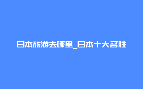 日本旅游去哪里_日本十大名胜古迹