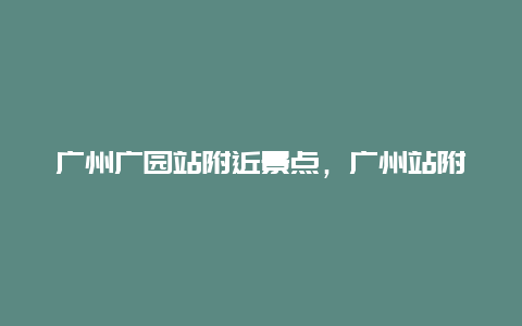 广州广园站附近景点，广州站附近公园