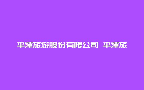 平潭旅游股份有限公司 平潭旅游股份有限公司官网