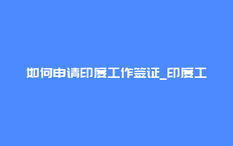 如何申请印度工作签证_印度工作签证申请流程