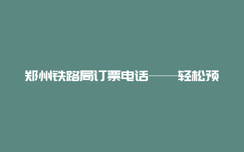 郑州铁路局订票电话——轻松预订你的出行计划