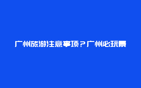 广州旅游注意事项？广州必玩景点排名前十