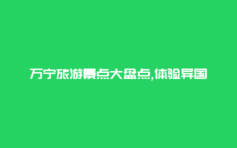 万宁旅游景点大盘点,体验异国风情的绝佳选择