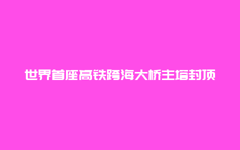 世界首座高铁跨海大桥主塔封顶：里程碑式的突破与未来的展望