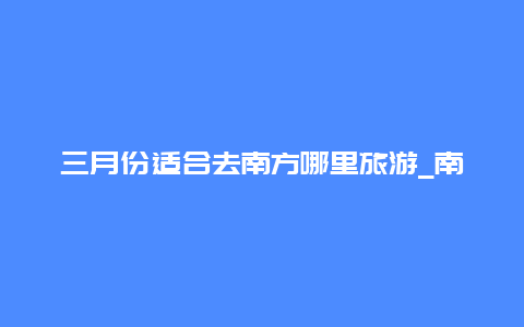 三月份适合去南方哪里旅游_南方三月份钓什么鱼？