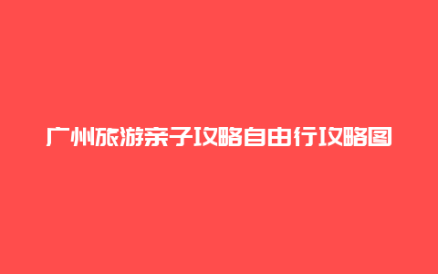 广州旅游亲子攻略自由行攻略图 广州带孩子十大必玩之地？