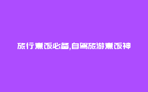 旅行煮饭必备,自驾旅游煮饭神器推荐让你随时享受美味佳肴