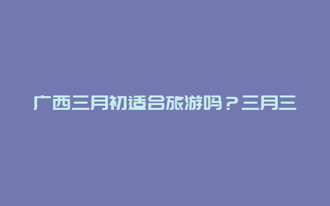 广西三月初适合旅游吗？三月三最佳旅游地？