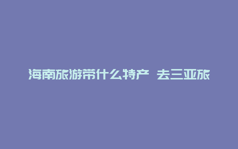 海南旅游带什么特产 去三亚旅游带什么特产