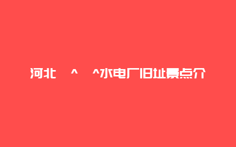 河北�^�^水电厂旧址景点介绍