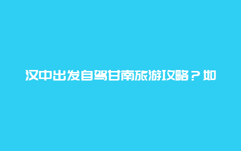 汉中出发自驾甘南旅游攻略？如何设计汉中到甘南自驾游7天的路线？