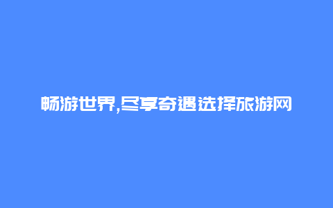 畅游世界,尽享奇遇选择旅游网跟团开启旅程的精彩之旅