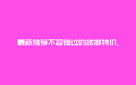 最新推荐不容错过的旅游特价,立即预订享受超值折扣