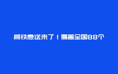 高铁急送来了！覆盖全国88个县市，跨城最快4小时达