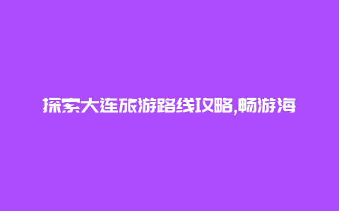 探索大连旅游路线攻略,畅游海滨风光尽享浪漫之旅