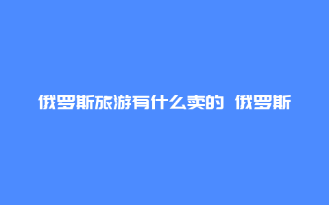 俄罗斯旅游有什么卖的 俄罗斯十大必买特产