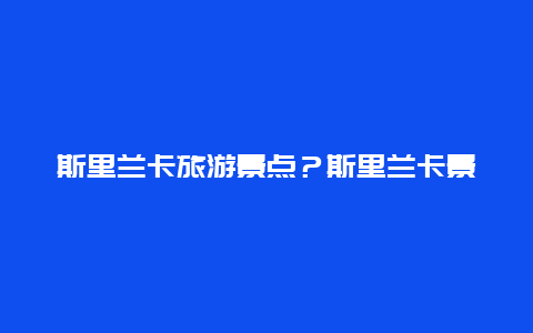 斯里兰卡旅游景点？斯里兰卡景点