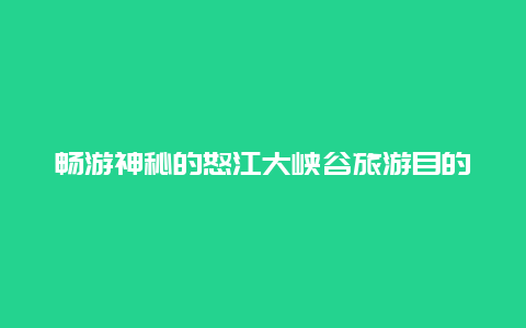 畅游神秘的怒江大峡谷旅游目的地,领略自然的奇观