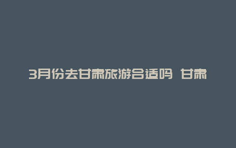 3月份去甘肃旅游合适吗 甘肃最宜居的城市是哪一个？