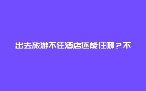 出去旅游不住酒店还能住哪？不住酒店在城市怎么过夜？