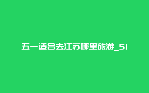 五一适合去江苏哪里旅游_51自驾游带孩子适合去哪里？